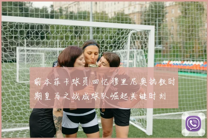 前本菲卡球员回忆穆里尼奥执教时期皇马之战成球队崛起关键时刻