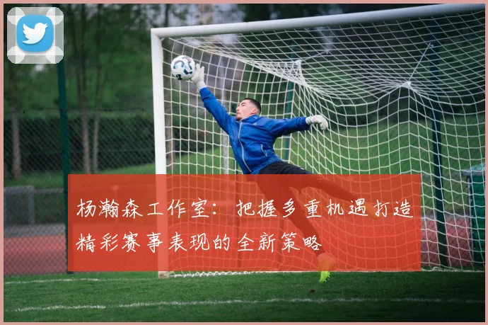 杨瀚森工作室：把握多重机遇打造精彩赛事表现的全新策略