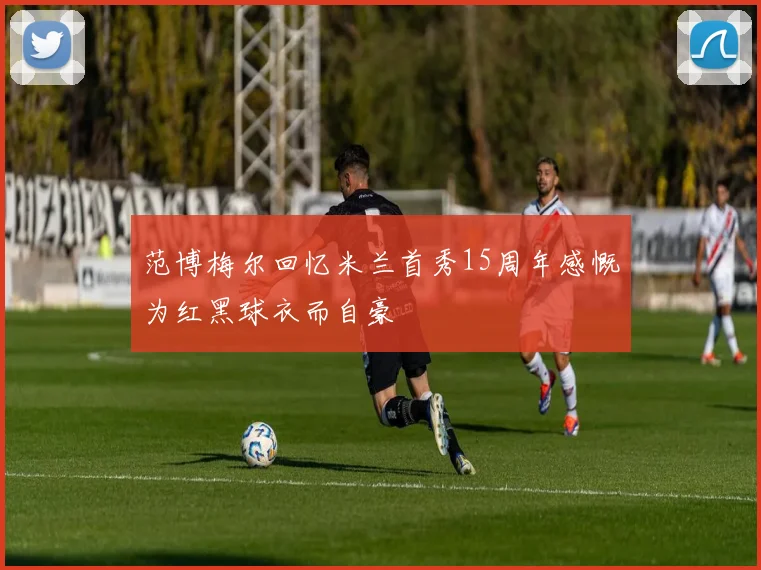 范博梅尔回忆米兰首秀15周年感慨为红黑球衣而自豪