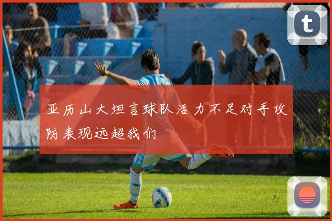 亚历山大坦言球队活力不足对手攻防表现远超我们