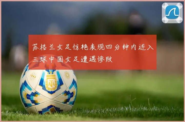 苏格兰女足惊艳表现四分钟内连入三球中国女足遭遇惨败