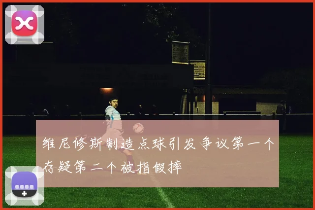 维尼修斯制造点球引发争议第一个存疑第二个被指假摔