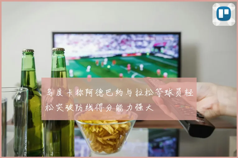 乌度卡称阿德巴约与拉松等球员轻松突破防线得分能力强大