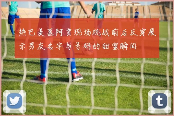 热巴羡慕阿贾现场观战前后反穿展示男友名字与号码的甜蜜瞬间