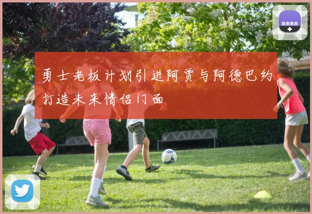 勇士老板计划引进阿贾与阿德巴约打造未来情侣门面