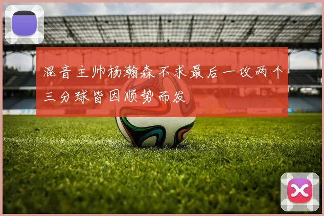 混音主帅杨瀚森不求最后一攻两个三分球皆因顺势而发