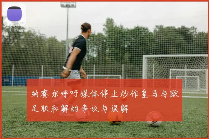 纳赛尔呼吁媒体停止炒作皇马与欧足联和解的争议与误解