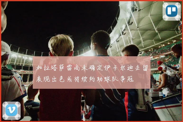 加拉塔萨雷尚未确定伊卡尔迪去留表现出色或将续约助球队争冠