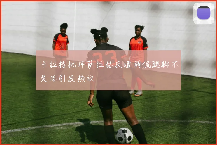 卡拉格批评萨拉赫反遭调侃腿脚不灵活引发热议