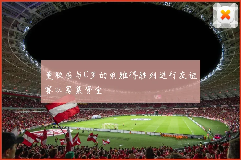 曼联或与C罗的利雅得胜利进行友谊赛以筹集资金