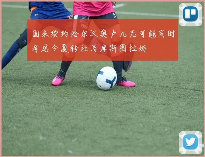 国米续约恰尔汉奥卢几无可能同时考虑今夏转让马库斯图拉姆